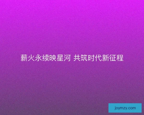 薪火永续映星河 共筑时代新征程
