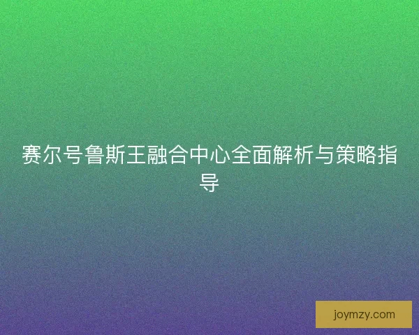 赛尔号鲁斯王融合中心全面解析与策略指导