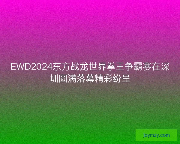 EWD2024东方战龙世界拳王争霸赛在深圳圆满落幕精彩纷呈