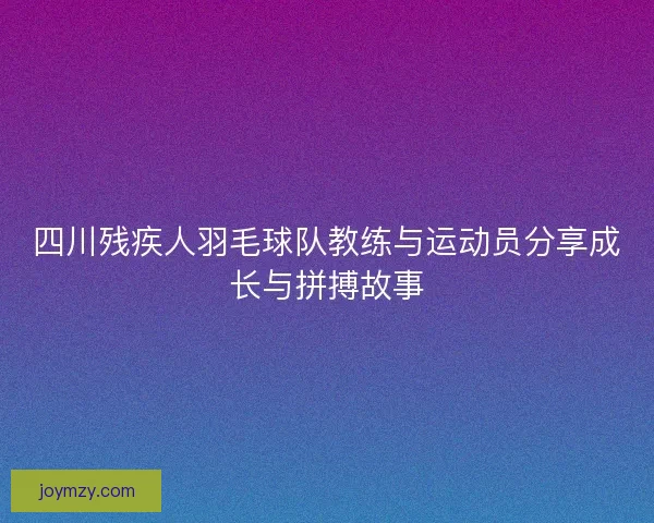 四川残疾人羽毛球队教练与运动员分享成长与拼搏故事